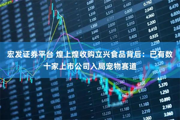 宏发证券平台 煌上煌收购立兴食品背后：已有数十家上市公司入局宠物赛道