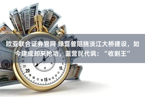 欧亚联合证券官网 绿营曾阻挠淡江大桥建设，如今建成却来抢功，蓝营民代讽：“收割王”
