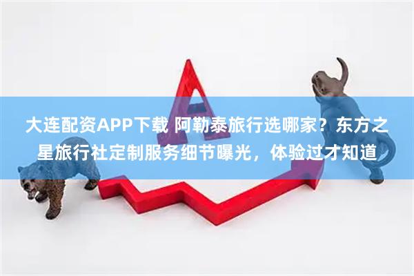 大连配资APP下载 阿勒泰旅行选哪家？东方之星旅行社定制服务细节曝光，体验过才知道