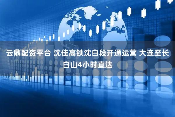 云鼎配资平台 沈佳高铁沈白段开通运营 大连至长白山4小时直达