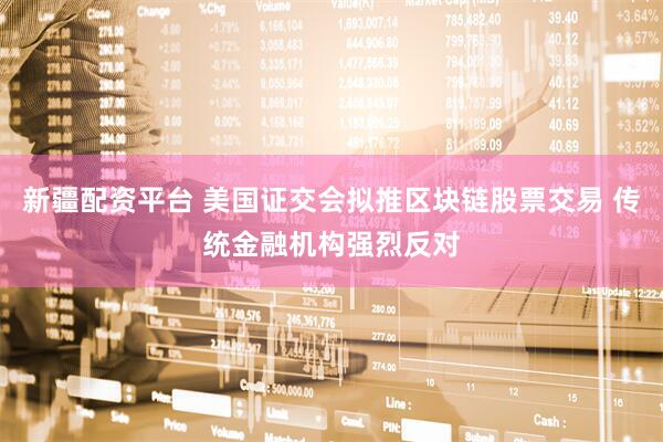 新疆配资平台 美国证交会拟推区块链股票交易 传统金融机构强烈反对