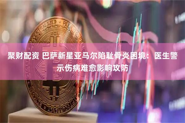聚财配资 巴萨新星亚马尔陷耻骨炎困境：医生警示伤病难愈影响攻防