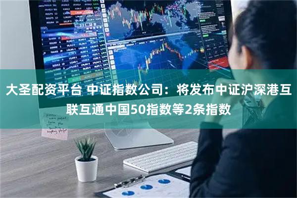 大圣配资平台 中证指数公司：将发布中证沪深港互联互通中国50指数等2条指数
