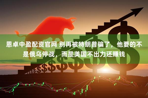 恩卓中盈配资官网 别再被特朗普骗了，他要的不是俄乌停战，而是美国不出力还赚钱
