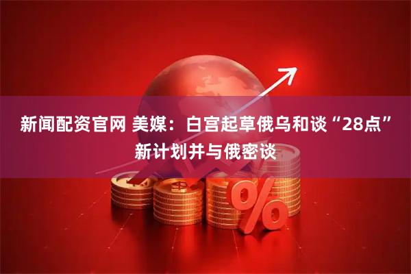 新闻配资官网 美媒：白宫起草俄乌和谈“28点”新计划并与俄密谈