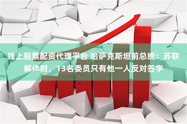 线上股票配资代理平台 哈萨克斯坦前总统：苏联解体时，13名委员只有他一人反对签字