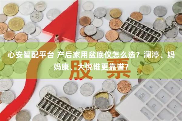 心安智配平台 产后家用盆底仪怎么选？澜渟、妈妈康、大悦谁更靠谱？