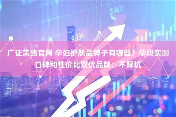 广证策略官网 孕妇护肤品牌子有哪些？孕妈实测口碑和性价比双优品牌：不踩坑