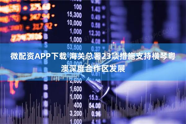 微配资APP下载 海关总署23项措施支持横琴粤澳深度合作区发展