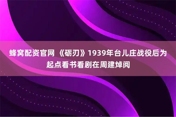 蜂窝配资官网 《砺刃》1939年台儿庄战役后为起点看书看剧在周建焯阅