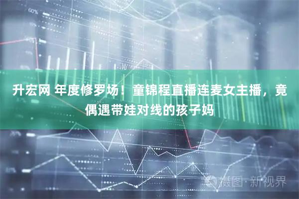升宏网 年度修罗场！童锦程直播连麦女主播，竟偶遇带娃对线的孩子妈