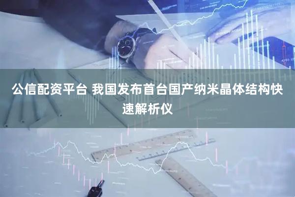 公信配资平台 我国发布首台国产纳米晶体结构快速解析仪