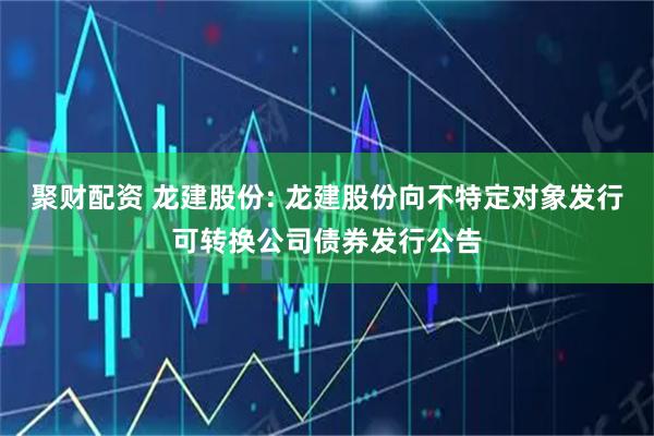 聚财配资 龙建股份: 龙建股份向不特定对象发行可转换公司债券发行公告