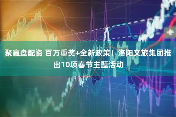 聚赢盘配资 百万重奖+全新政策！洛阳文旅集团推出10项春节主题活动