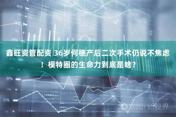 鑫旺资管配资 36岁何穗产后二次手术仍说不焦虑！模特圈的生命力到底是啥？