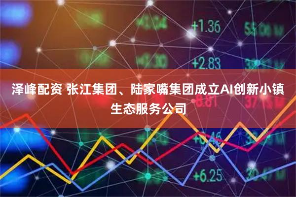 泽峰配资 张江集团、陆家嘴集团成立AI创新小镇生态服务公司