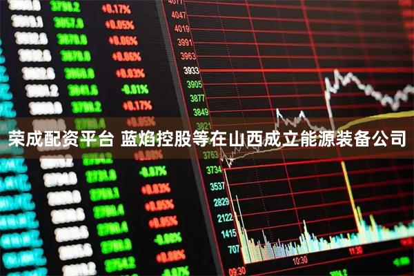 荣成配资平台 蓝焰控股等在山西成立能源装备公司