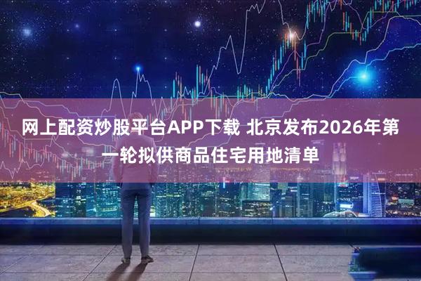 网上配资炒股平台APP下载 北京发布2026年第一轮拟供商品住宅用地清单