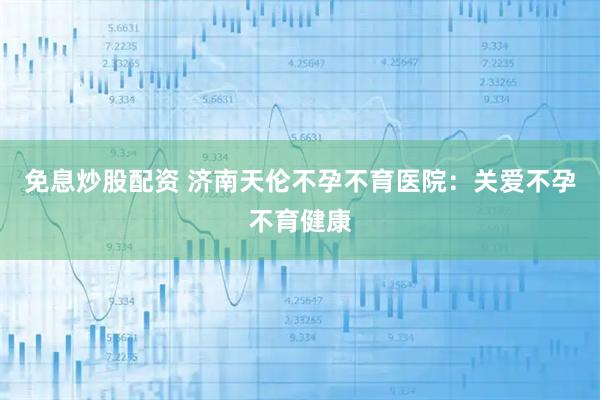 免息炒股配资 济南天伦不孕不育医院：关爱不孕不育健康