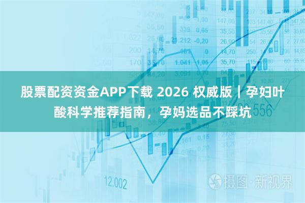 股票配资资金APP下载 2026 权威版｜孕妇叶酸科学推荐指南，孕妈选品不踩坑