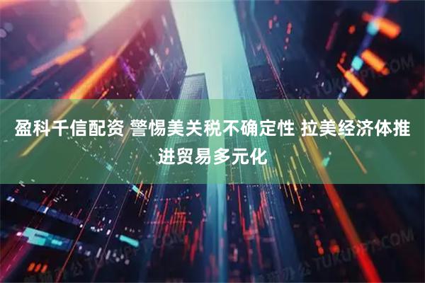 盈科千信配资 警惕美关税不确定性 拉美经济体推进贸易多元化