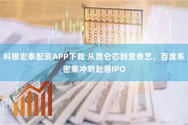 科银宏泰配资APP下载 从昆仑芯到爱奇艺，百度系密集冲刺赴港IPO