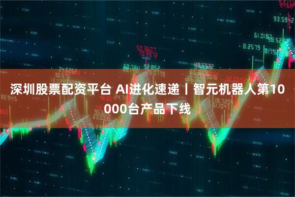 深圳股票配资平台 AI进化速递丨智元机器人第10000台产品下线