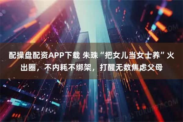 配操盘配资APP下载 朱珠“把女儿当女士养”火出圈，不内耗不绑架，打醒无数焦虑父母