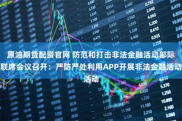 原油期货配资官网 防范和打击非法金融活动部际联席会议召开：严防严处利用APP开展非法金融活动