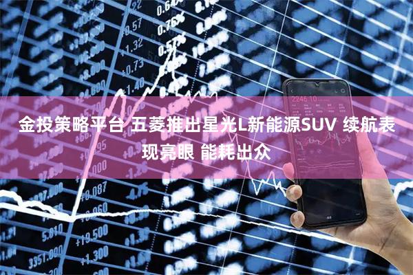 金投策略平台 五菱推出星光L新能源SUV 续航表现亮眼 能耗出众