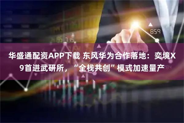 华盛通配资APP下载 东风华为合作落地：奕境X9首进武研所，“全栈共创”模式加速量产